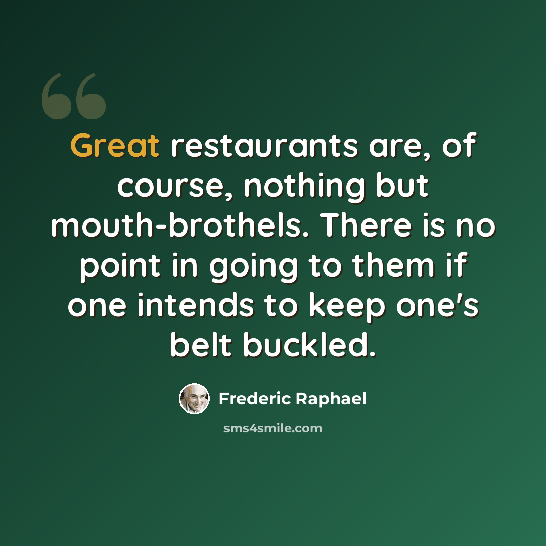 “Great restaurants are, of course, nothing but mouth-brothels. There is no point in going to them if one intends to keep one's belt buckled.” quote by Frederic Raphael