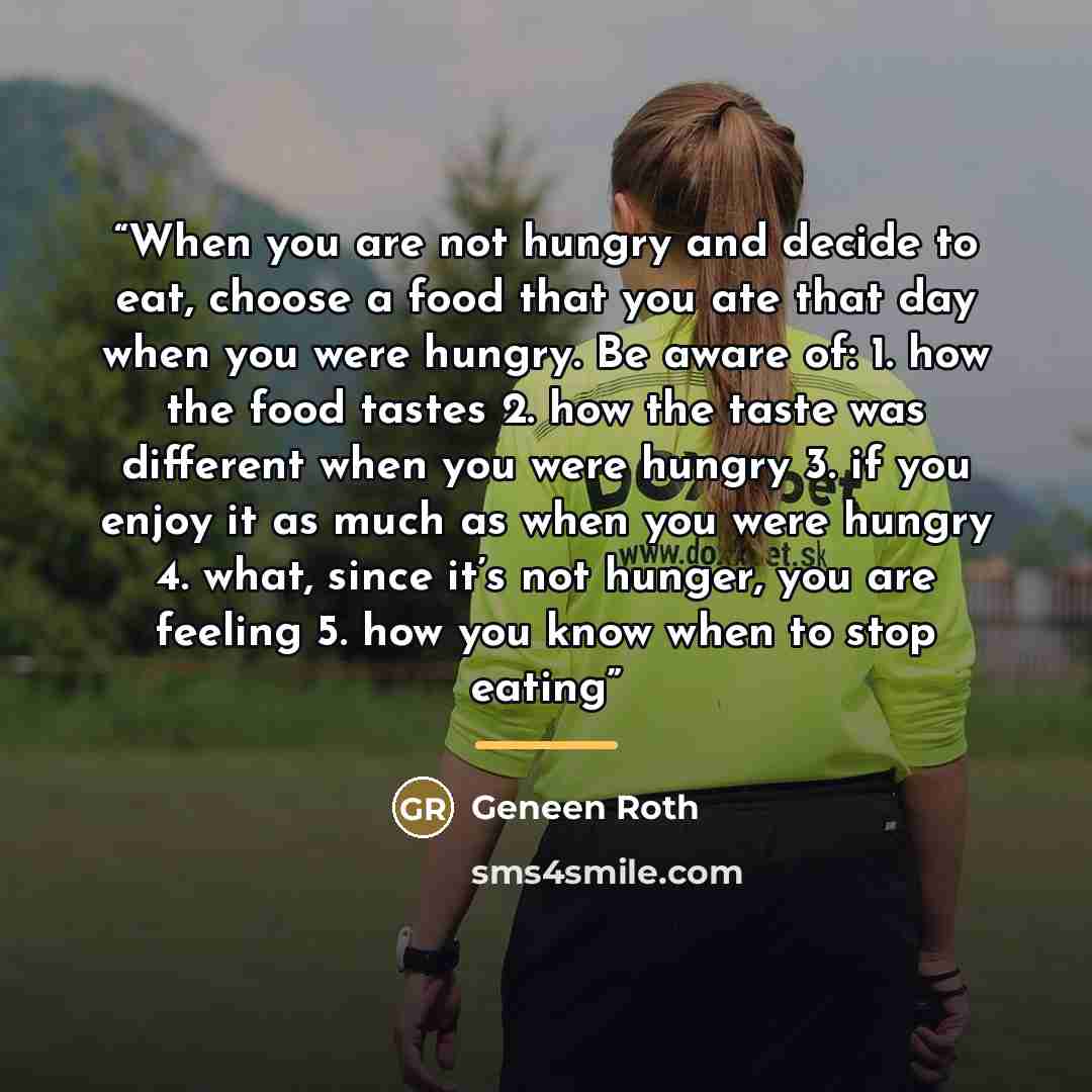 “When you are not hungry and decide to eat, choose a food that you ate that day when you were hungry. Be aware of: 1. how the food tastes 2. how the taste was different when you were hungry 3. if you enjoy it as much as when you were hungry 4. what, since it’s not hunger, you are feeling 5. how you…” quote by Geneen Roth