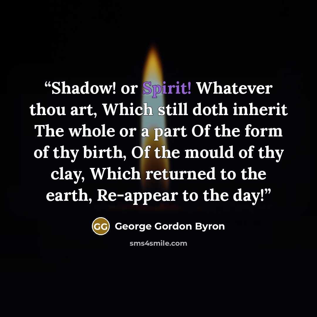 “Shadow! or Spirit! Whatever thou art, Which still doth inherit The whole or a part Of the form of thy birth, Of the mould of thy clay, Which returned to the earth, Re-appear to the day!” quote by George Gordon Byron