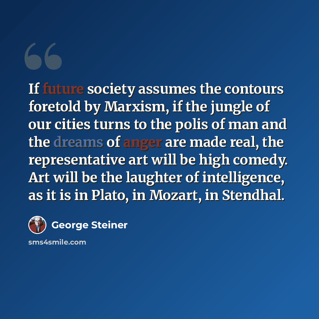 “If future society assumes the contours foretold by Marxism, if the jungle of our cities turns to the polis of man and the dreams of anger are made real, the representative art will be high comedy. Art will be the laughter of intelligence, as it is in Plato, in Mozart, in Stendhal.” quote by George Steiner