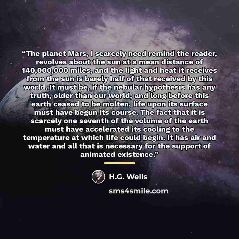 “The planet Mars, I scarcely need remind the reader, revolves about the sun at a mean distance of 140,000,000 miles, and the light and heat it receives from the sun is barely half of that received by this world. It must be, if the nebular hypothesis has any truth, older than our world; and long…” quote by H.G. Wells