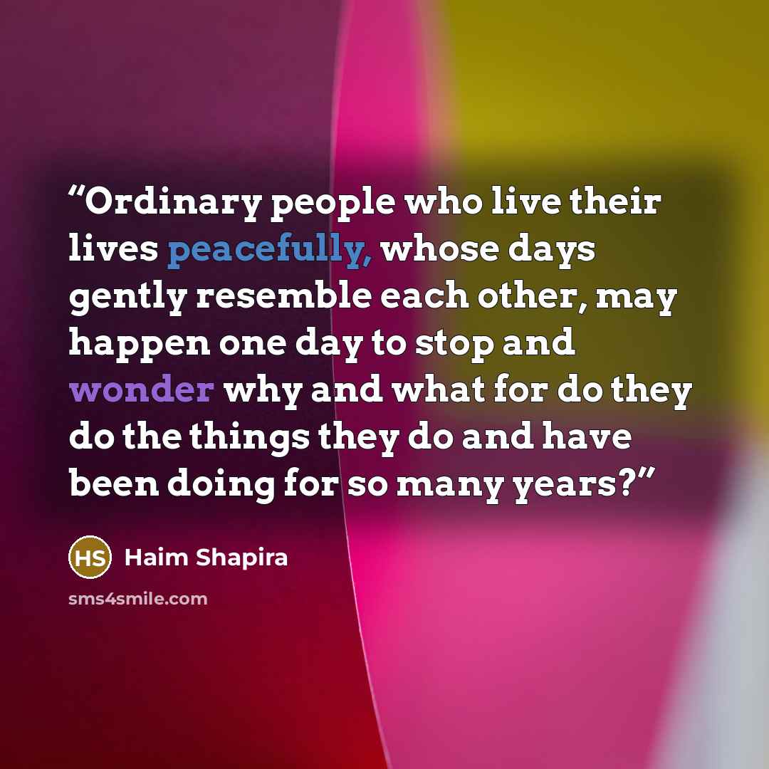 “Ordinary people who live their lives peacefully, whose days gently resemble each other, may happen one day to stop and wonder why and what for do they do the things they do and have been doing for so many years?” quote by Haim Shapira
