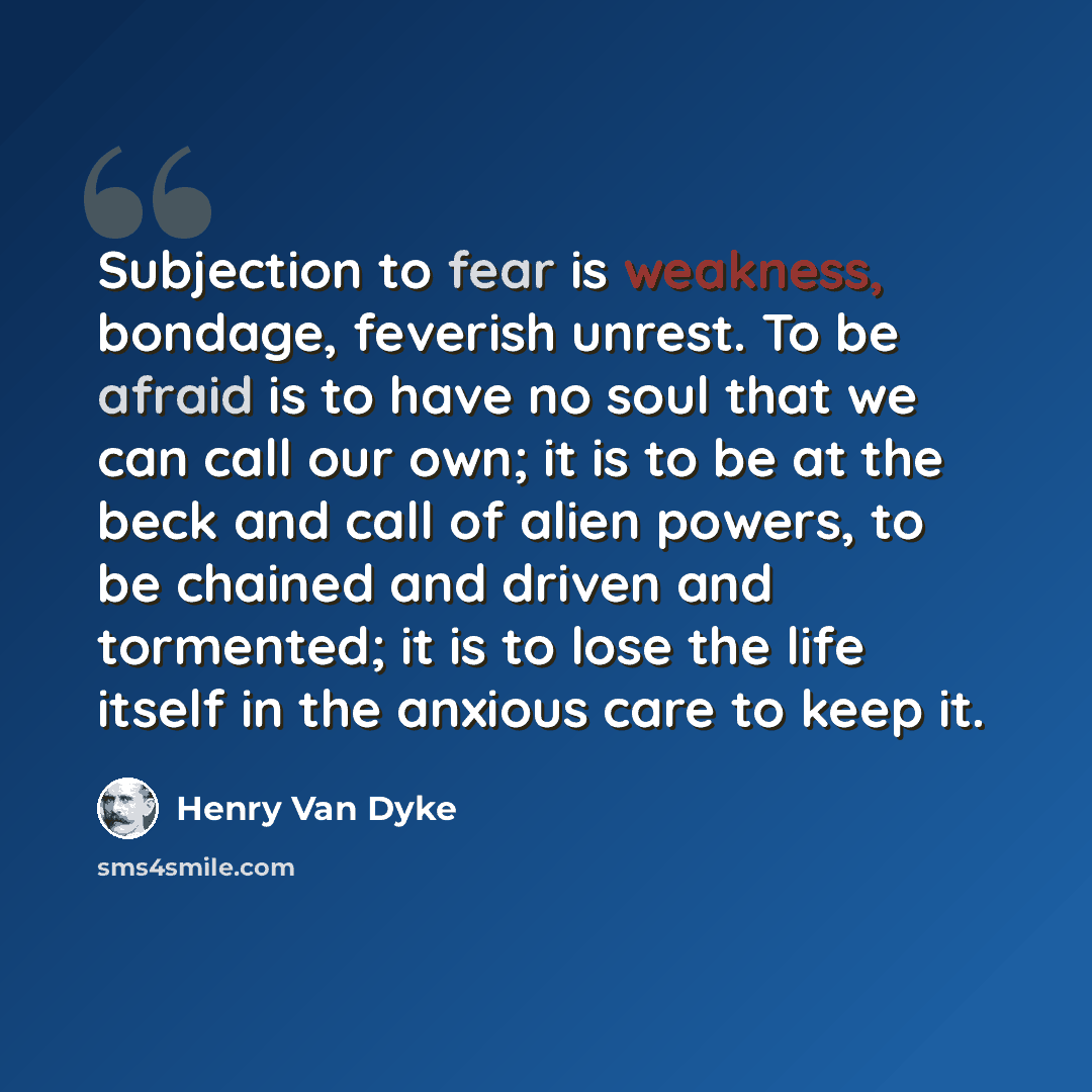 “Subjection to fear is weakness, bondage, feverish unrest. To be afraid is to have no soul that we can call our own; it is to be at the beck and call of alien powers, to be chained and driven and tormented; it is to lose the life itself in the anxious care to keep it.” quote by Henry Van Dyke