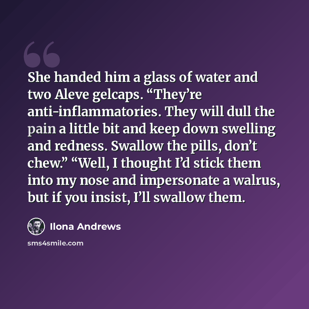 “She handed him a glass of water and two Aleve gelcaps. “They’re anti-inflammatories. They will dull the pain a little bit and keep down swelling and redness. Swallow the pills, don’t chew.” “Well, I thought I’d stick them into my nose and impersonate a walrus, but if you insist, I’ll swallow them.” quote by Ilona Andrews