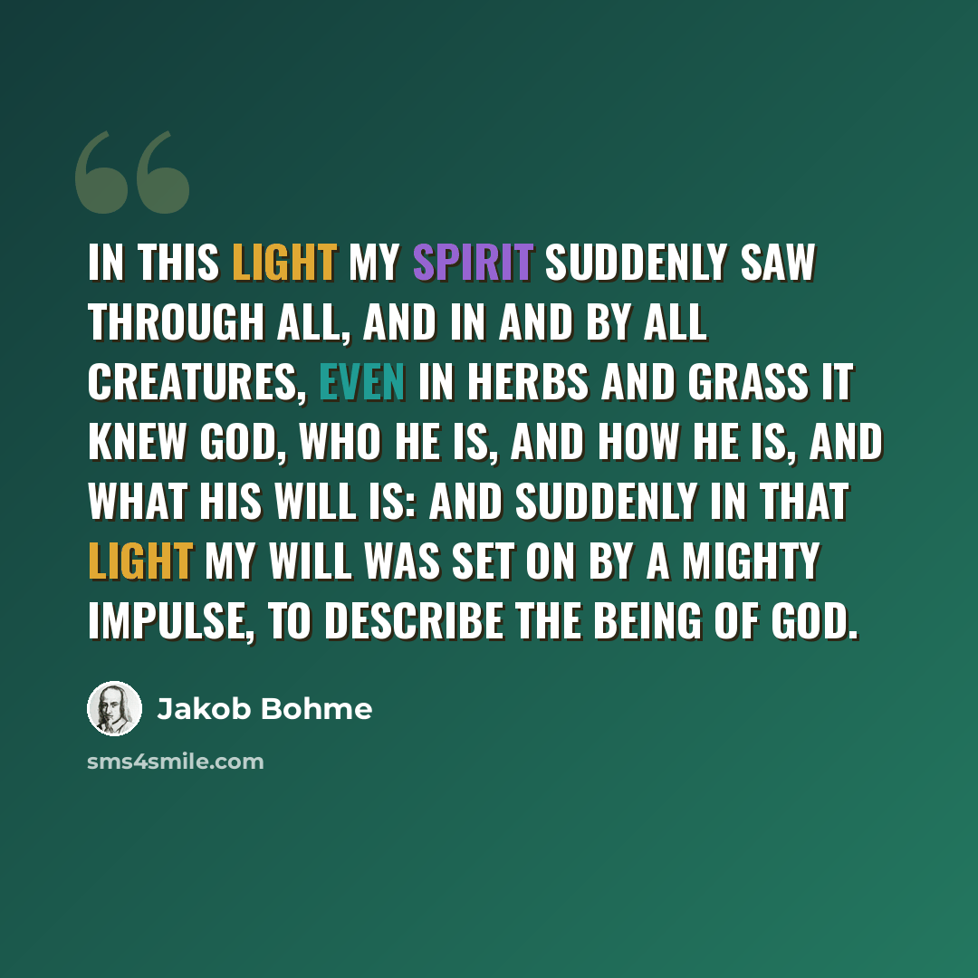 “In this light my spirit suddenly saw through all, and in and by all creatures, even in herbs and grass it knew God, who he is, and how he is, and what his will is: And suddenly in that light my will was set on by a mighty impulse, to describe the being of God.” quote by Jakob Bohme