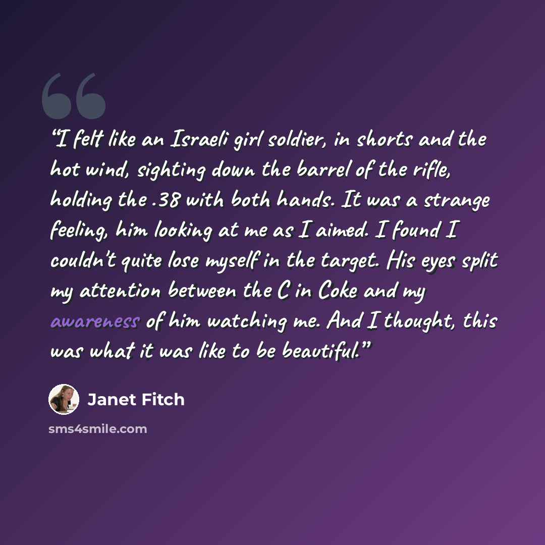“I felt like an Israeli girl soldier, in shorts and the hot wind, sighting down the barrel of the rifle, holding the .38 with both hands. It was a strange feeling, him looking at me as I aimed. I found I couldn't quite lose myself in the target. His eyes split my attention between the C in Coke and…” quote by Janet Fitch