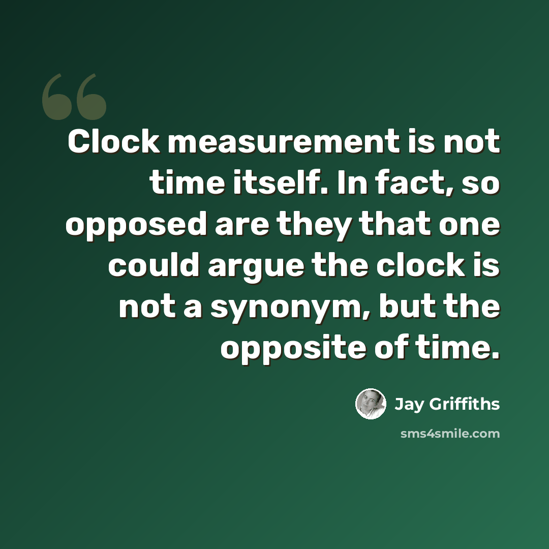 “Clock measurement is not time itself. In fact, so opposed are they that one could argue the clock is not a synonym, but the opposite of time.” quote by Jay Griffiths