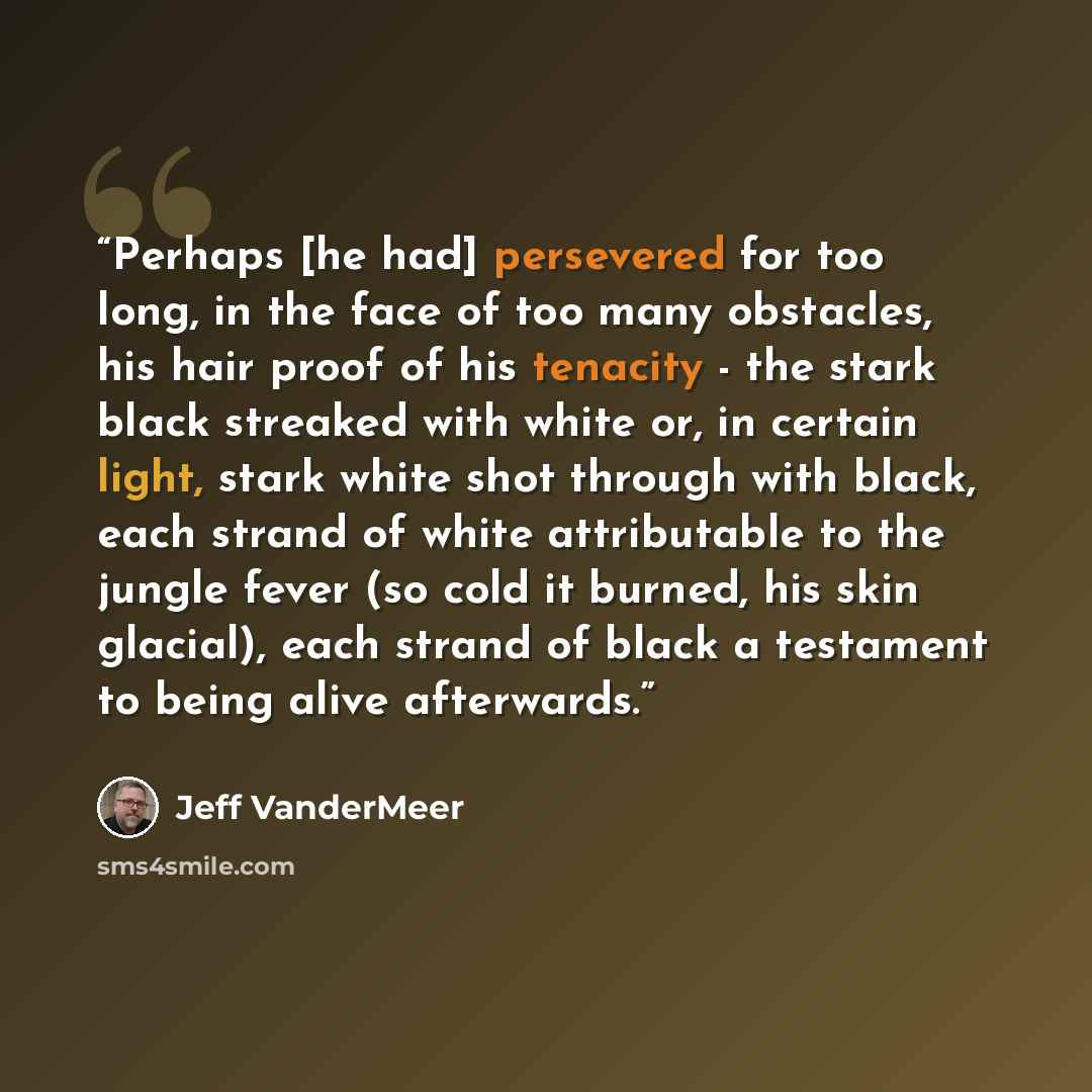 “Perhaps [he had] persevered for too long, in the face of too many obstacles, his hair proof of his tenacity - the stark black streaked with white or, in certain light, stark white shot through with black, each strand of white attributable to the jungle fever (so cold it burned, his skin glacial)…” quote by Jeff VanderMeer