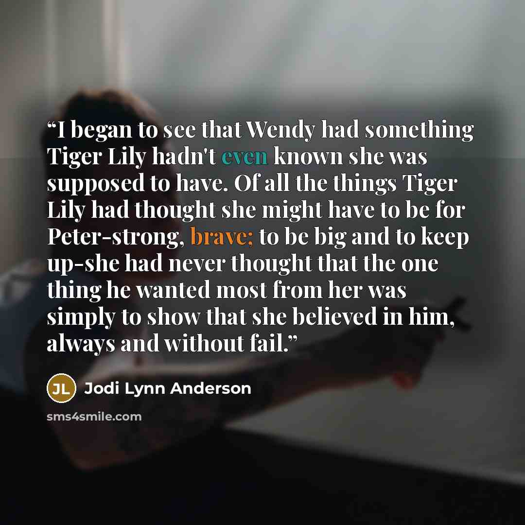 “I began to see that Wendy had something Tiger Lily hadn't even known she was supposed to have. Of all the things Tiger Lily had thought she might have to be for Peter-strong, brave; to be big and to keep up-she had never thought that the one thing he wanted most from her was simply to show that…” quote by Jodi Lynn Anderson
