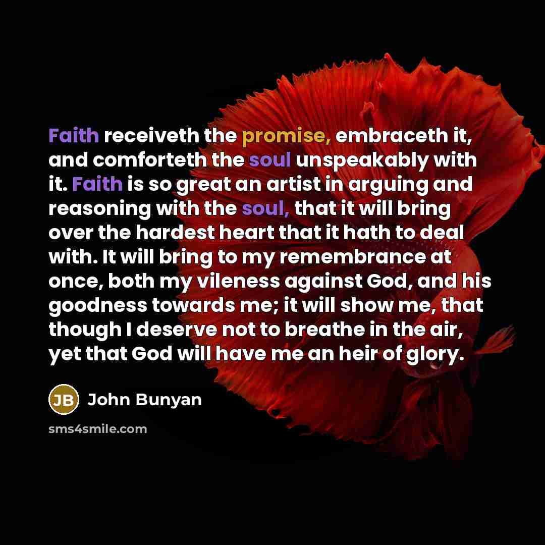 “Faith receiveth the promise, embraceth it, and comforteth the soul unspeakably with it. Faith is so great an artist in arguing and reasoning with the soul, that it will bring over the hardest heart that it hath to deal with. It will bring to my remembrance at once, both my vileness against God…” quote by John Bunyan