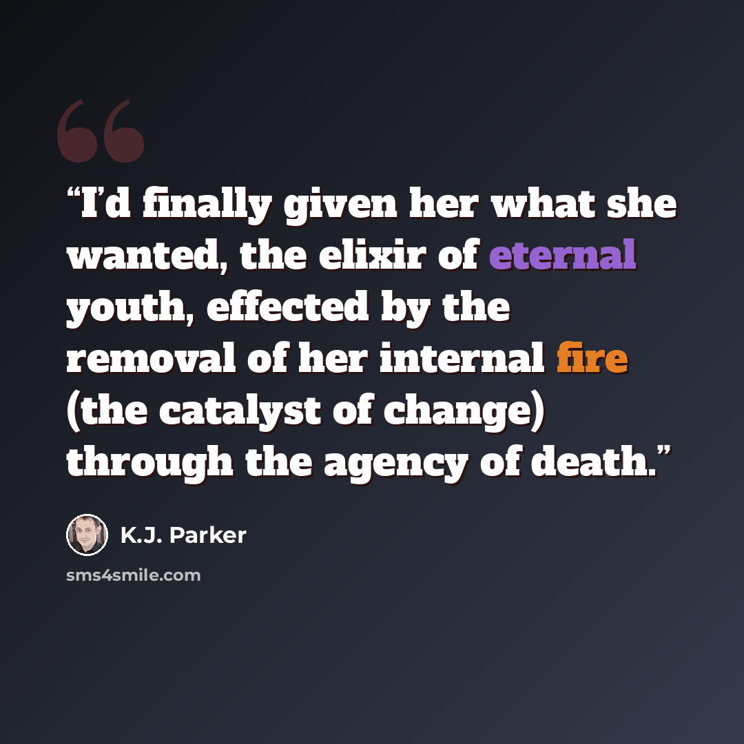 “I’d finally given her what she wanted, the elixir of eternal youth, effected by the removal of her internal fire (the catalyst of change) through the agency of death.” quote by K.J. Parker