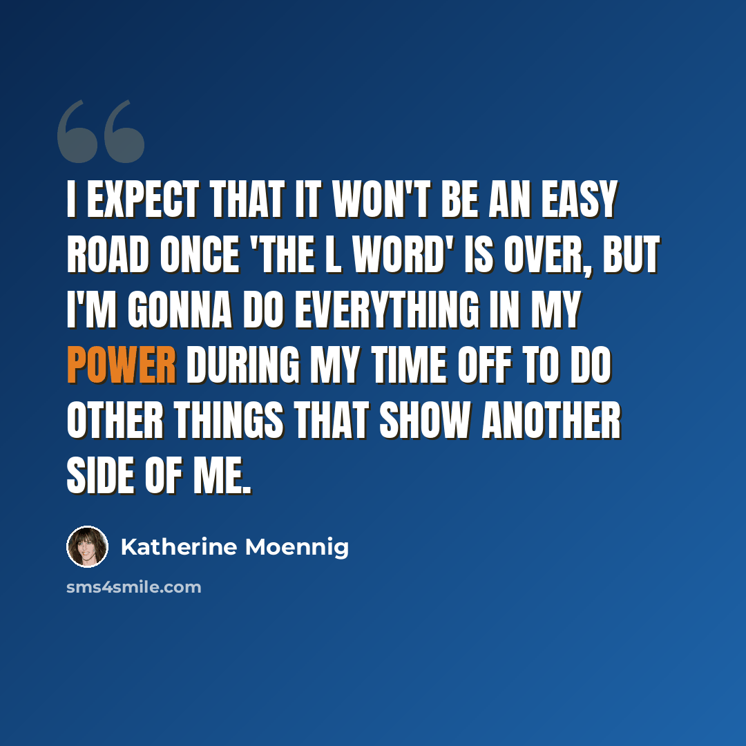 “I expect that it won't be an easy road once 'The L Word' is over, but I'm gonna do everything in my power during my time off to do other things that show another side of me.” quote by Katherine Moennig