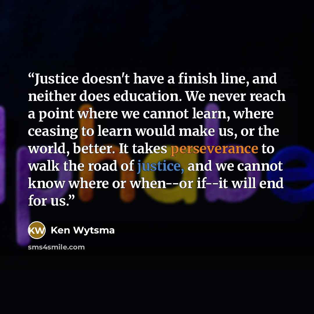 “Justice doesn't have a finish line, and neither does education. We never reach a point where we cannot learn, where ceasing to learn would make us, or the world, better. It takes perseverance to walk the road of justice, and we cannot know where or when--or if--it will end for us.” quote by Ken Wytsma