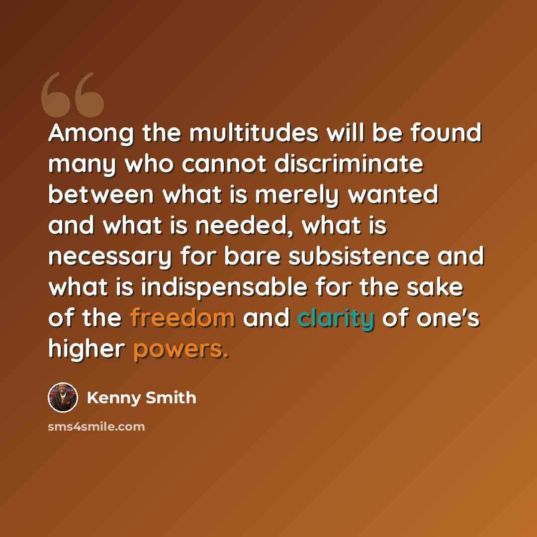 “Among the multitudes will be found many who cannot discriminate between what is merely wanted and what is needed, what is necessary for bare subsistence and what is indispensable for the sake of the freedom and clarity of one's higher powers.” quote by Kenny Smith