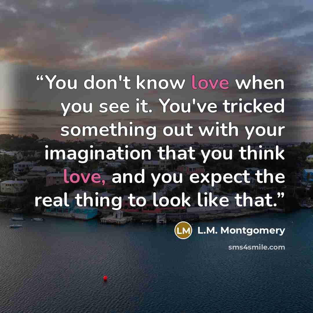 “You don't know love when you see it. You've tricked something out with your imagination that you think love, and you expect the real thing to look like that.” quote by L.M. Montgomery