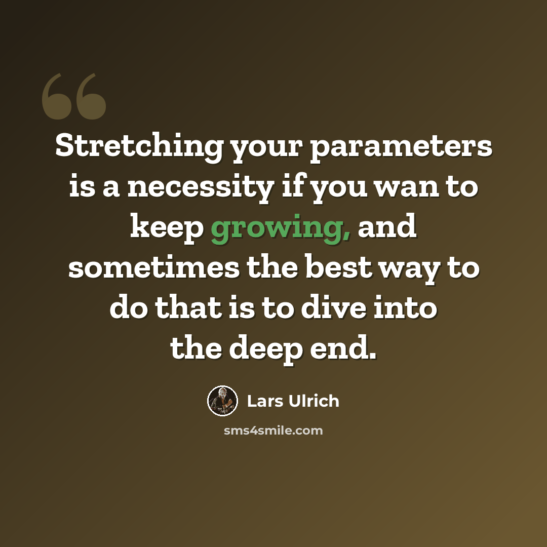 “Stretching your parameters is a necessity if you wan to keep growing, and sometimes the best way to do that is to dive into the deep end.” quote by Lars Ulrich