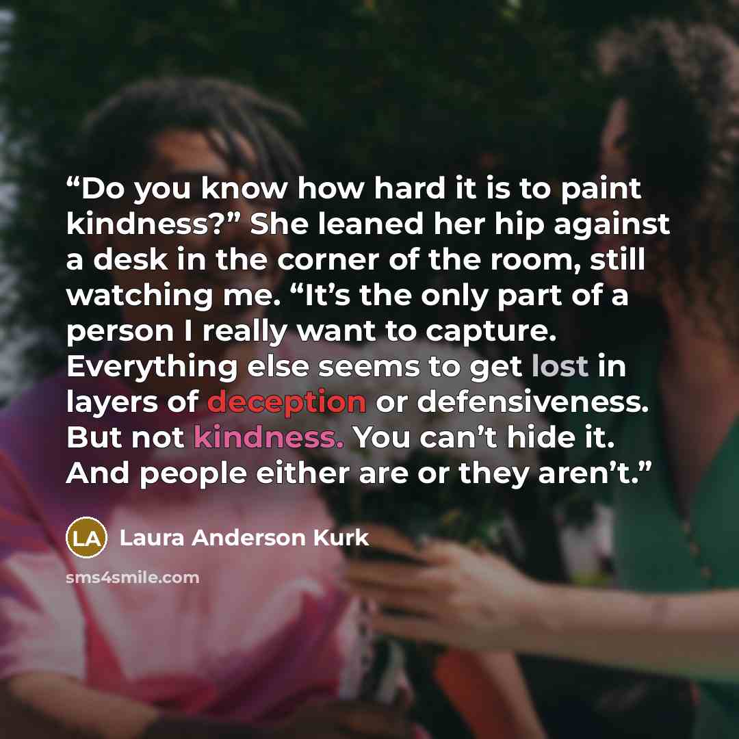 “Do you know how hard it is to paint kindness?” She leaned her hip against a desk in the corner of the room, still watching me. “It’s the only part of a person I really want to capture. Everything else seems to get lost in layers of deception or defensiveness. But not kindness. You can’t hide it…” quote by Laura Anderson Kurk