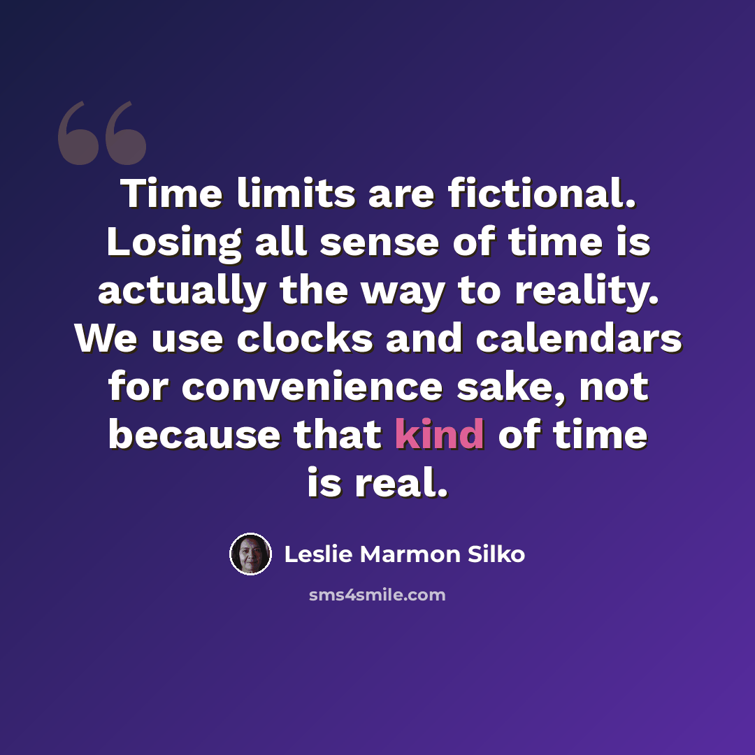 “Time limits are fictional. Losing all sense of time is actually the way to reality. We use clocks and calendars for convenience sake, not because that kind of time is real.” quote by Leslie Marmon Silko