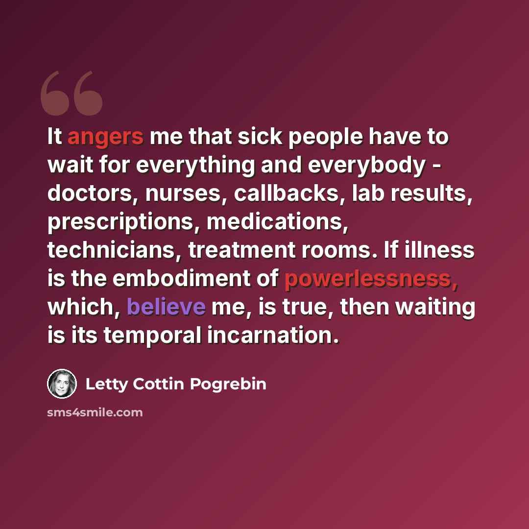 “It angers me that sick people have to wait for everything and everybody - doctors, nurses, callbacks, lab results, prescriptions, medications, technicians, treatment rooms. If illness is the embodiment of powerlessness, which, believe me, is true, then waiting is its temporal incarnation.” quote by Letty Cottin Pogrebin