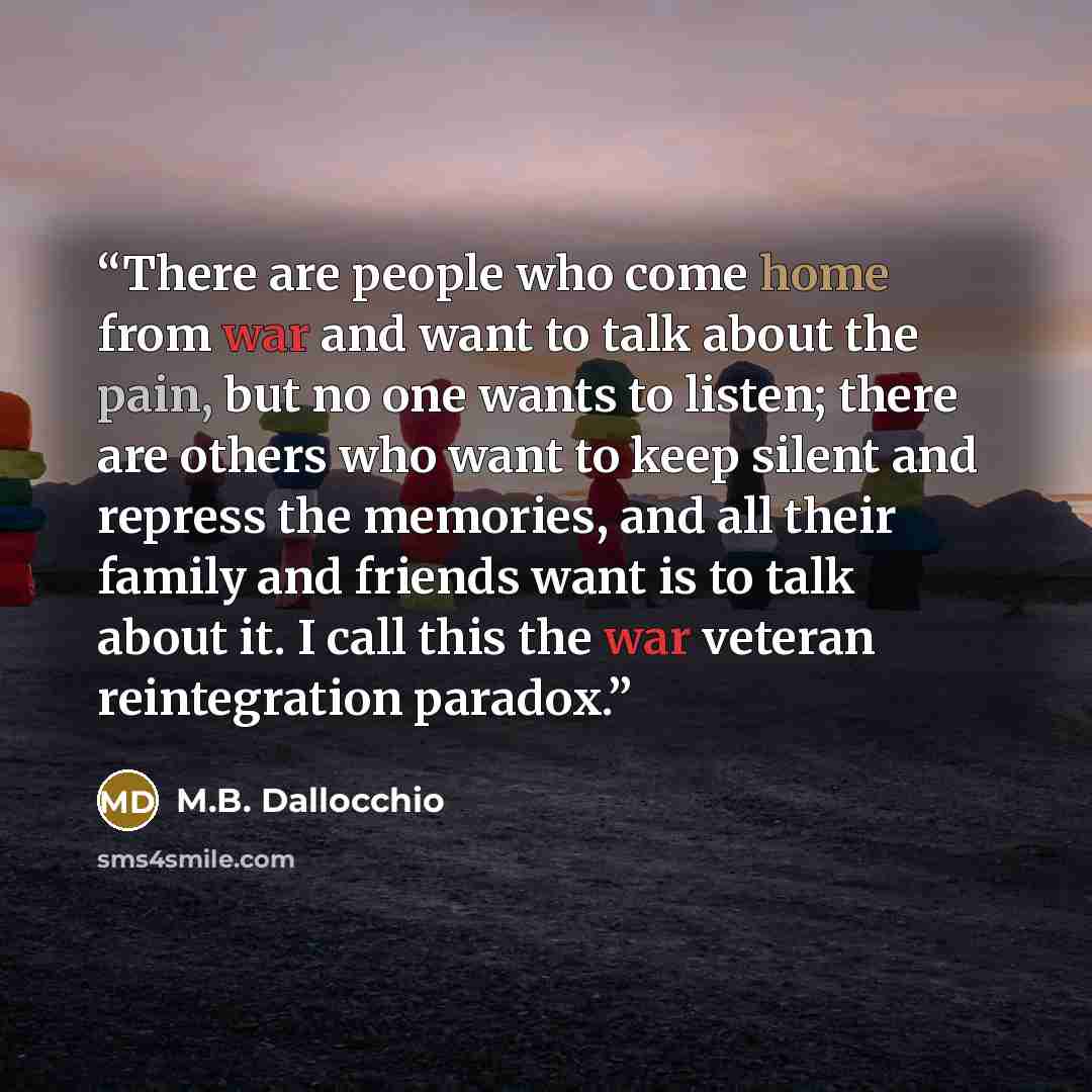 “There are people who come home from war and want to talk about the pain, but no one wants to listen; there are others who want to keep silent and repress the memories, and all their family and friends want is to talk about it. I call this the war veteran reintegration paradox.” quote by M.B. Dallocchio