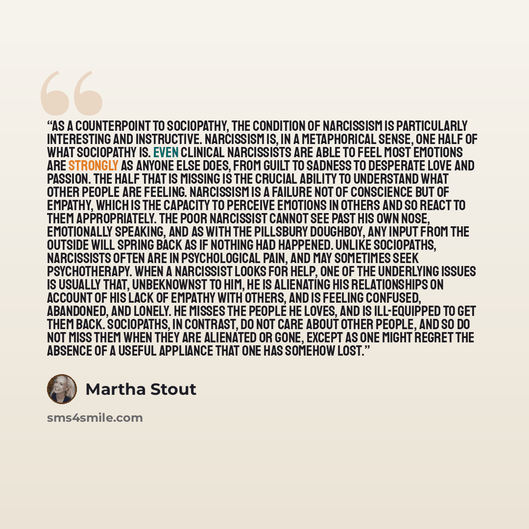 “As a counterpoint to sociopathy, the condition of narcissism is particularly interesting and instructive. Narcissism is, in a metaphorical sense, one half of what sociopathy is. Even clinical narcissists are able to feel most emotions are strongly as anyone else does, from guilt to sadness to…” quote by Martha Stout