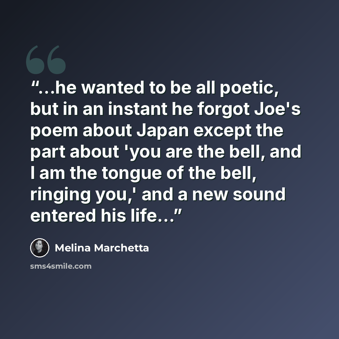“...he wanted to be all poetic, but in an instant he forgot Joe's poem about Japan except the part about 'you are the bell, and I am the tongue of the bell, ringing you,' and a new sound entered his life...” quote by Melina Marchetta