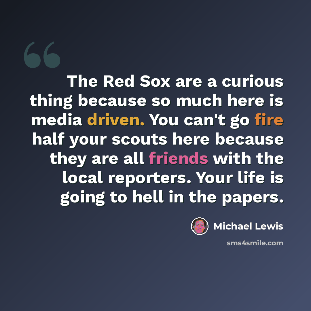 “The Red Sox are a curious thing because so much here is media driven. You can't go fire half your scouts here because they are all friends with the local reporters. Your life is going to hell in the papers.” quote by Michael Lewis