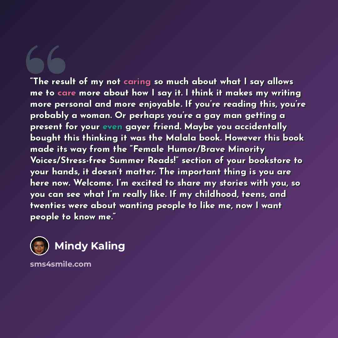 “The result of my not caring so much about what I say allows me to care more about how I say it. I think it makes my writing more personal and more enjoyable. If you’re reading this, you’re probably a woman. Or perhaps you’re a gay man getting a present for your even gayer friend. Maybe you…” quote by Mindy Kaling