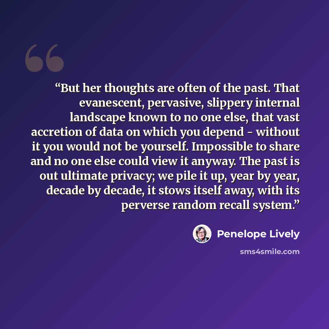 “But her thoughts are often of the past. That evanescent, pervasive, slippery internal landscape known to no one else, that vast accretion of data on which you depend - without it you would not be yourself. Impossible to share and no one else could view it anyway. The past is out ultimate privacy…” quote by Penelope Lively