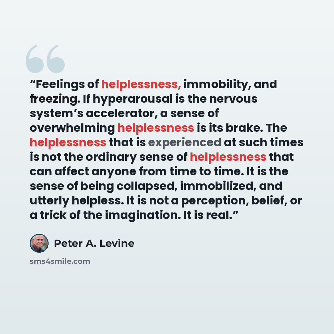 “Feelings of helplessness, immobility, and freezing. If hyperarousal is the nervous system’s accelerator, a sense of overwhelming helplessness is its brake. The helplessness that is experienced at such times is not the ordinary sense of helplessness that can affect anyone from time to time. It is…” quote by Peter A. Levine