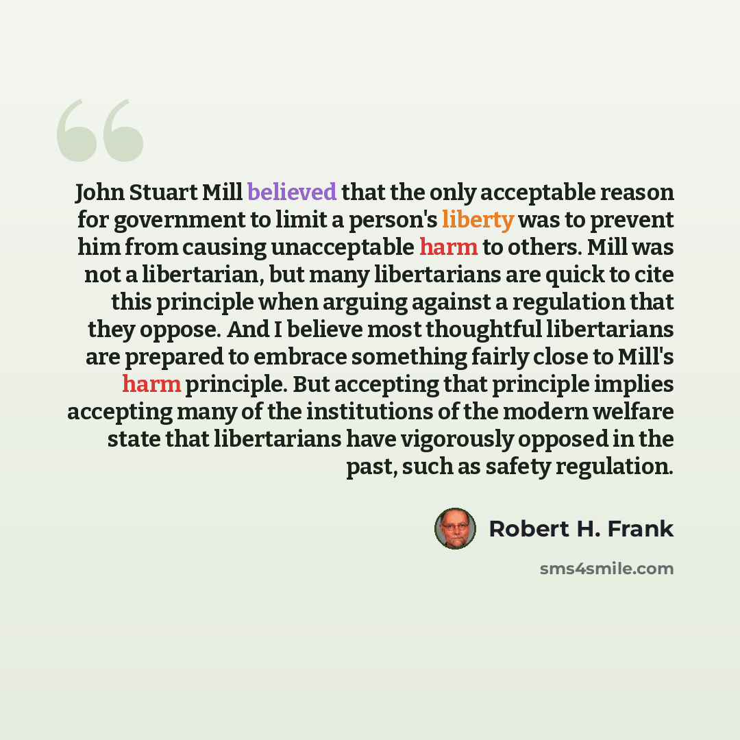 “John Stuart Mill believed that the only acceptable reason for government to limit a person's liberty was to prevent him from causing unacceptable harm to others. Mill was not a libertarian, but many libertarians are quick to cite this principle when arguing against a regulation that they oppose…” quote by Robert H. Frank