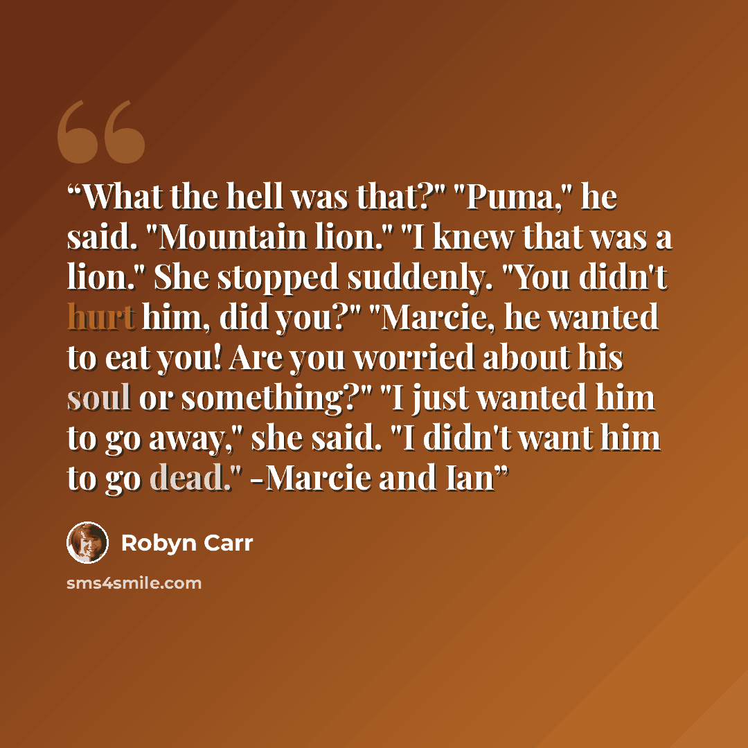 “What the hell was that?" "Puma," he said. "Mountain lion." "I knew that was a lion." She stopped suddenly. "You didn't hurt him, did you?" "Marcie, he wanted to eat you! Are you worried about his soul or something?" "I just wanted him to go away," she said. "I didn't want him to go dead." -Marcie…” quote by Robyn Carr