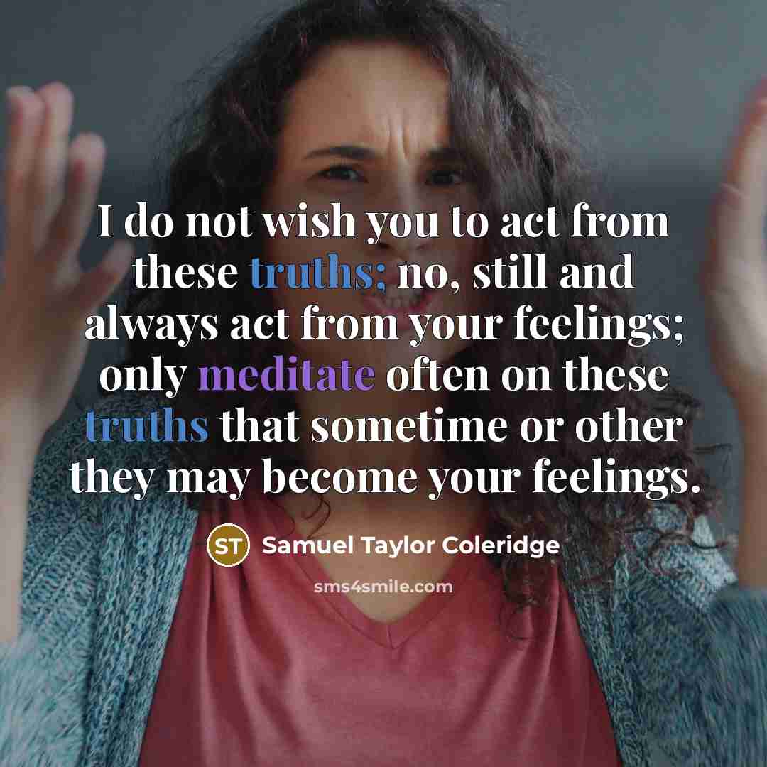 “I do not wish you to act from these truths; no, still and always act from your feelings; only meditate often on these truths that sometime or other they may become your feelings.” quote by Samuel Taylor Coleridge