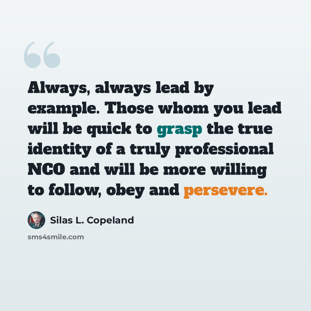 “Always, always lead by example. Those whom you lead will be quick to grasp the true identity of a truly professional NCO and will be more willing to follow, obey and persevere.” quote by Silas L. Copeland