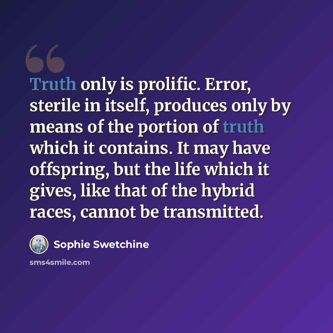 “Truth only is prolific. Error, sterile in itself, produces only by means of the portion of truth which it contains. It may have offspring, but the life which it gives, like that of the hybrid races, cannot be transmitted.” quote by Sophie Swetchine