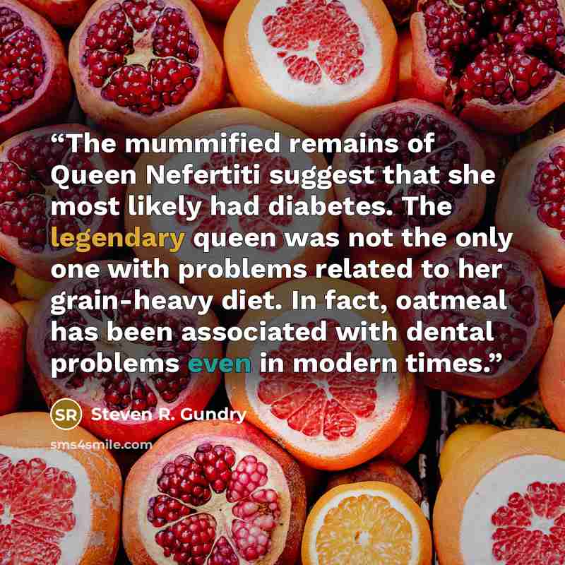 “The mummified remains of Queen Nefertiti suggest that she most likely had diabetes. The legendary queen was not the only one with problems related to her grain-heavy diet. In fact, oatmeal has been associated with dental problems even in modern times.” quote by Steven R. Gundry
