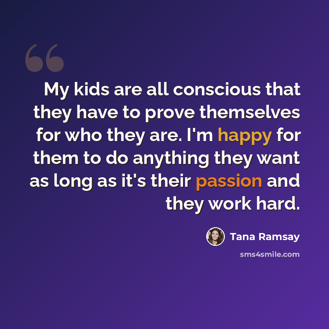 “My kids are all conscious that they have to prove themselves for who they are. I'm happy for them to do anything they want as long as it's their passion and they work hard.” quote by Tana Ramsay
