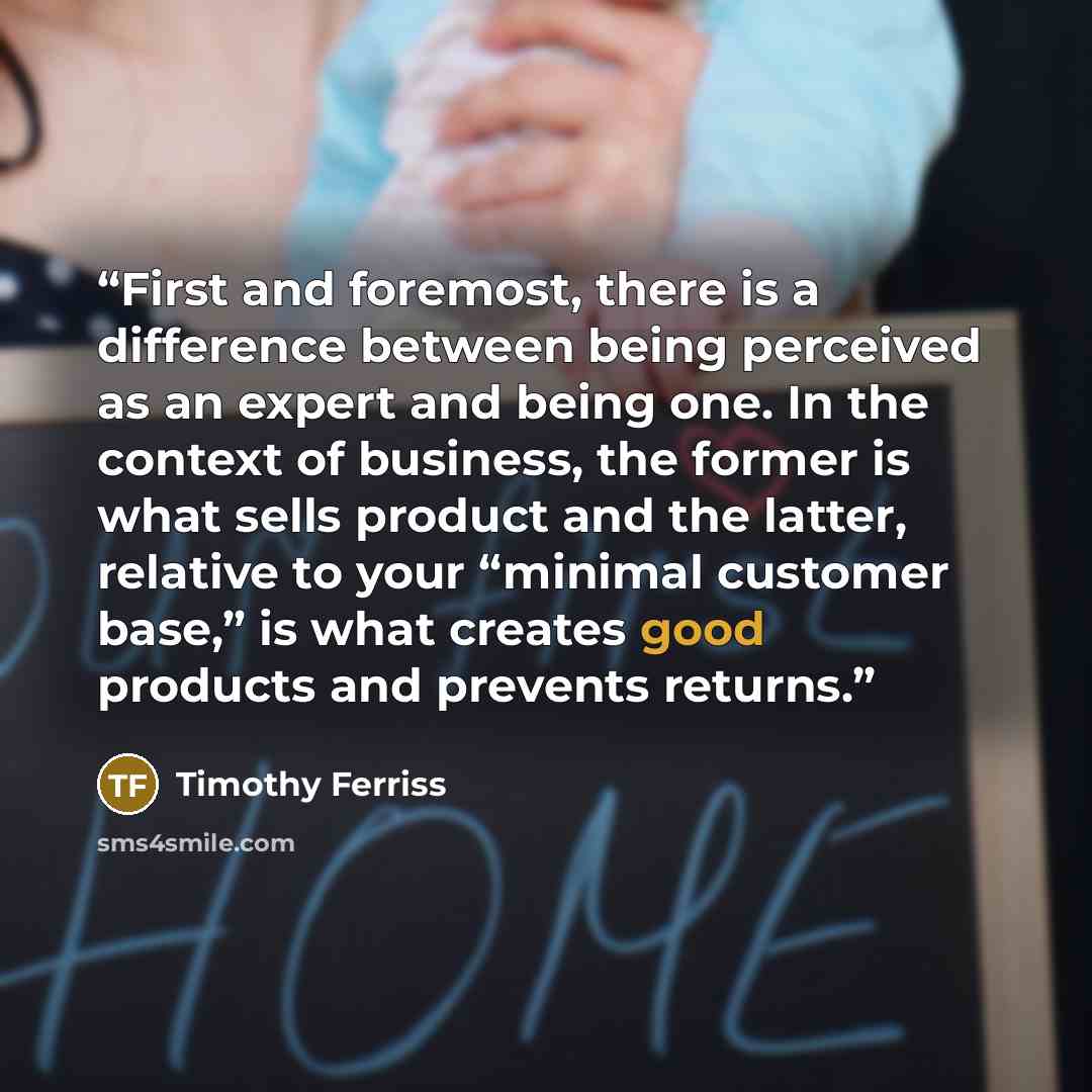 “First and foremost, there is a difference between being perceived as an expert and being one. In the context of business, the former is what sells product and the latter, relative to your “minimal customer base,” is what creates good products and prevents returns.” quote by Timothy Ferriss