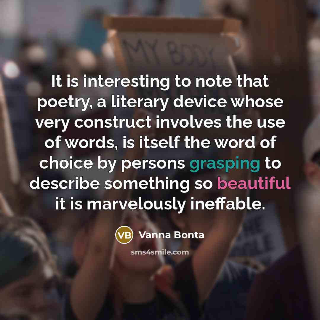 “It is interesting to note that poetry, a literary device whose very construct involves the use of words, is itself the word of choice by persons grasping to describe something so beautiful it is marvelously ineffable.” quote by Vanna Bonta