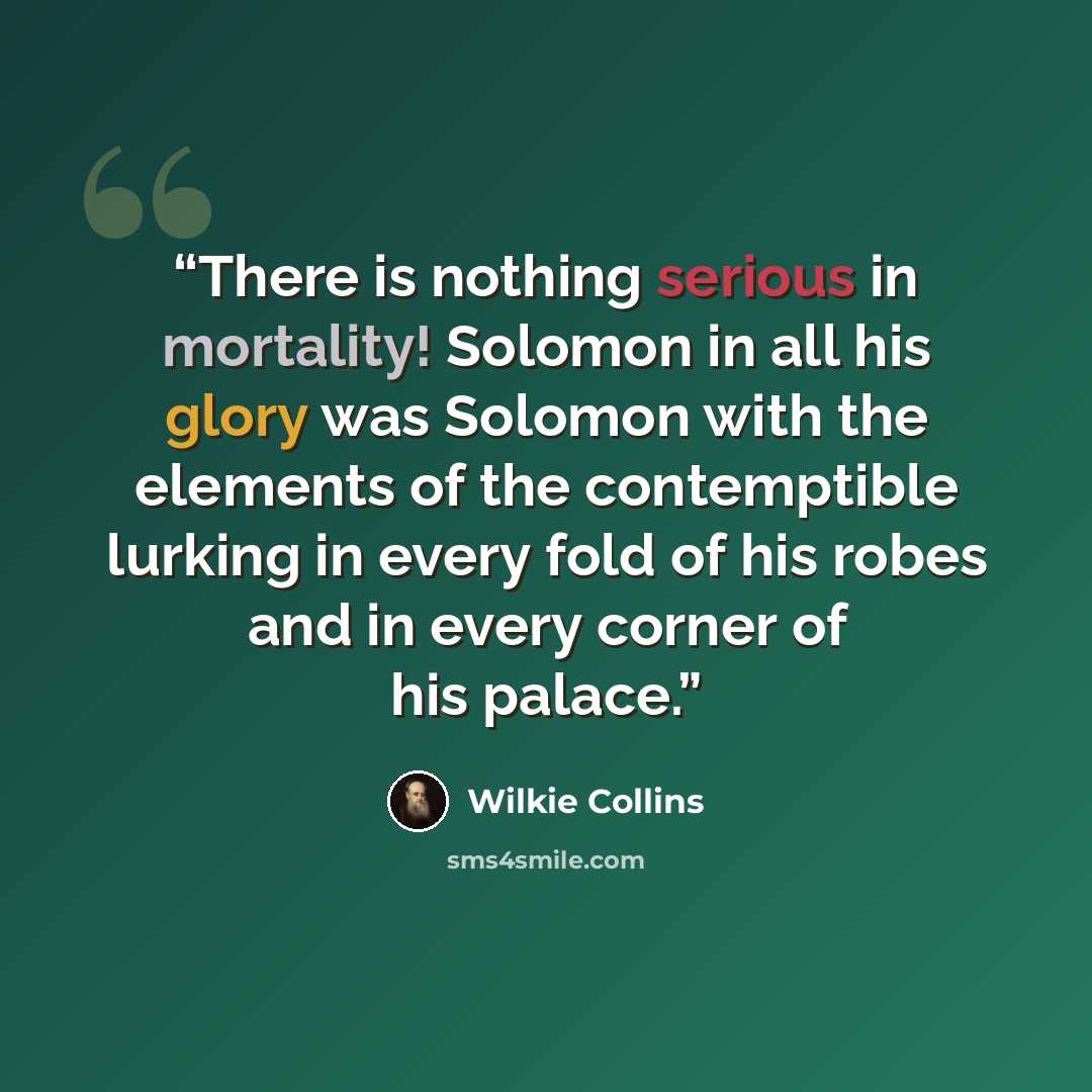“There is nothing serious in mortality! Solomon in all his glory was Solomon with the elements of the contemptible lurking in every fold of his robes and in every corner of his palace.” quote by Wilkie Collins