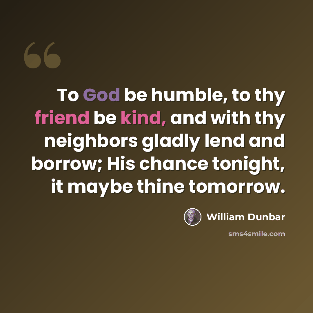“To God be humble, to thy friend be kind, and with thy neighbors gladly lend and borrow; His chance tonight, it maybe thine tomorrow.” quote by William Dunbar