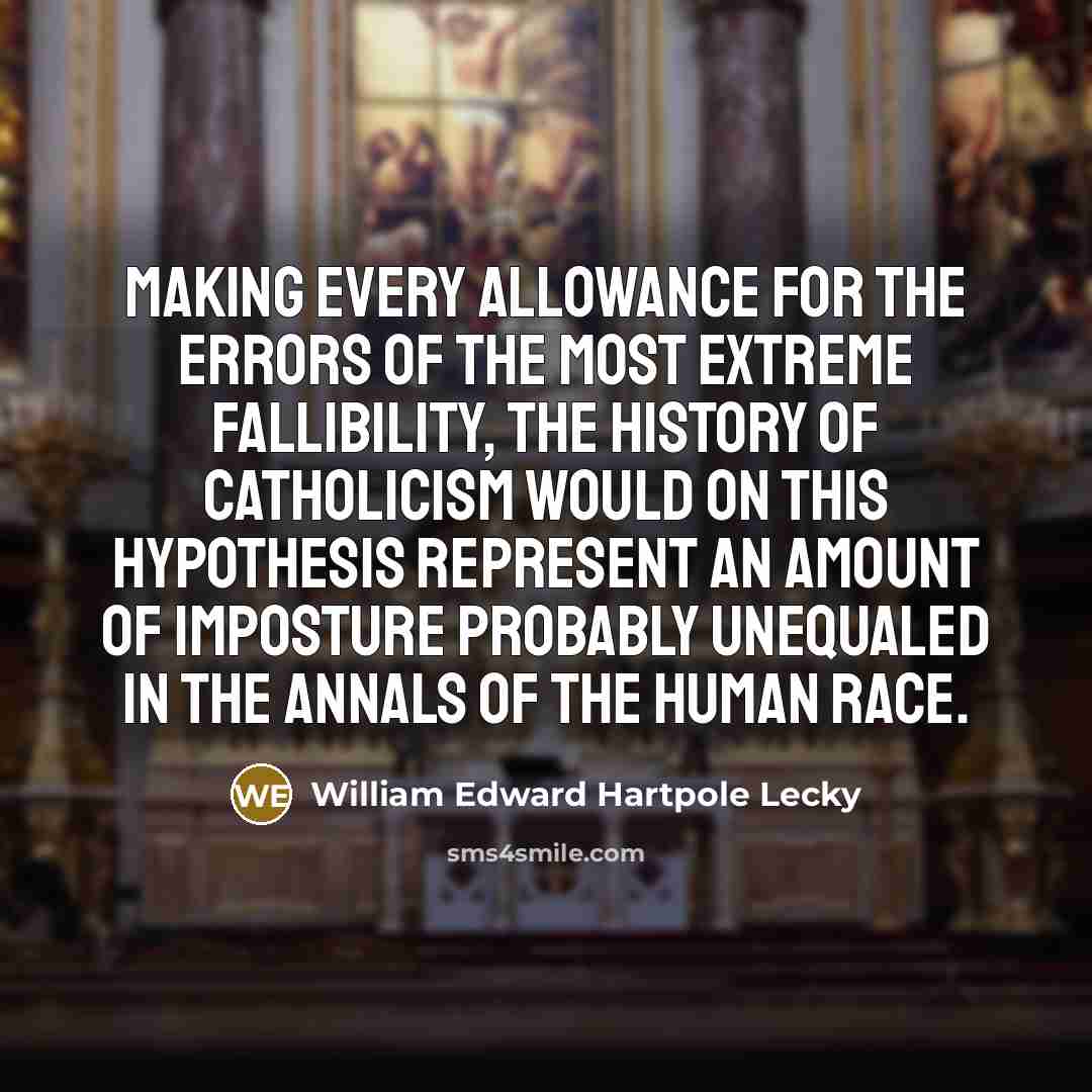 “Making every allowance for the errors of the most extreme fallibility, the history of Catholicism would on this hypothesis represent an amount of imposture probably unequaled in the annals of the human race.” quote by William Edward Hartpole Lecky
