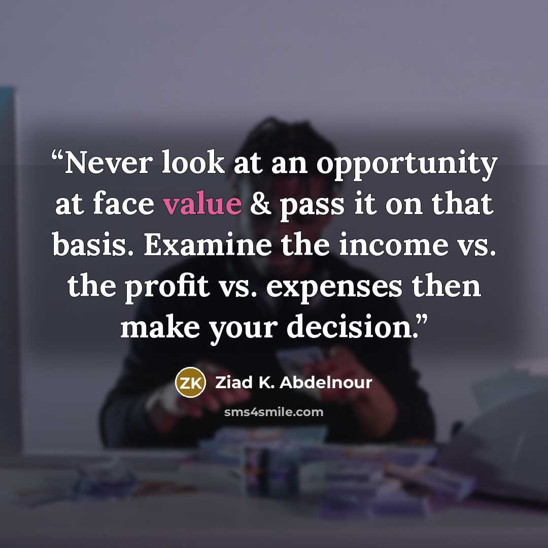 “Never look at an opportunity at face value & pass it on that basis. Examine the income vs. the profit vs. expenses then make your decision.” quote by Ziad K. Abdelnour