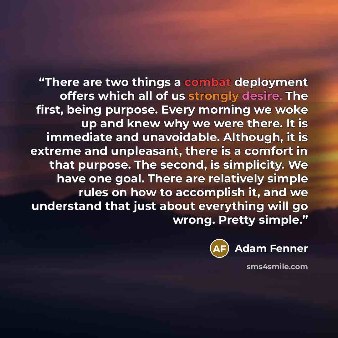 “There are two things a combat deployment offers which all of us strongly desire. The first, being purpose. Every morning we woke up and knew why we were there. It is immediate and unavoidable. Although, it is extreme and unpleasant, there is a comfort in that purpose. The second, is simplicity. We…” quote by Adam Fenner