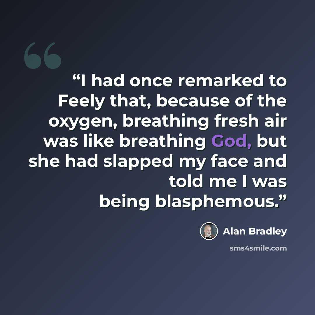 “I had once remarked to Feely that, because of the oxygen, breathing fresh air was like breathing God, but she had slapped my face and told me I was being blasphemous.” quote by Alan Bradley