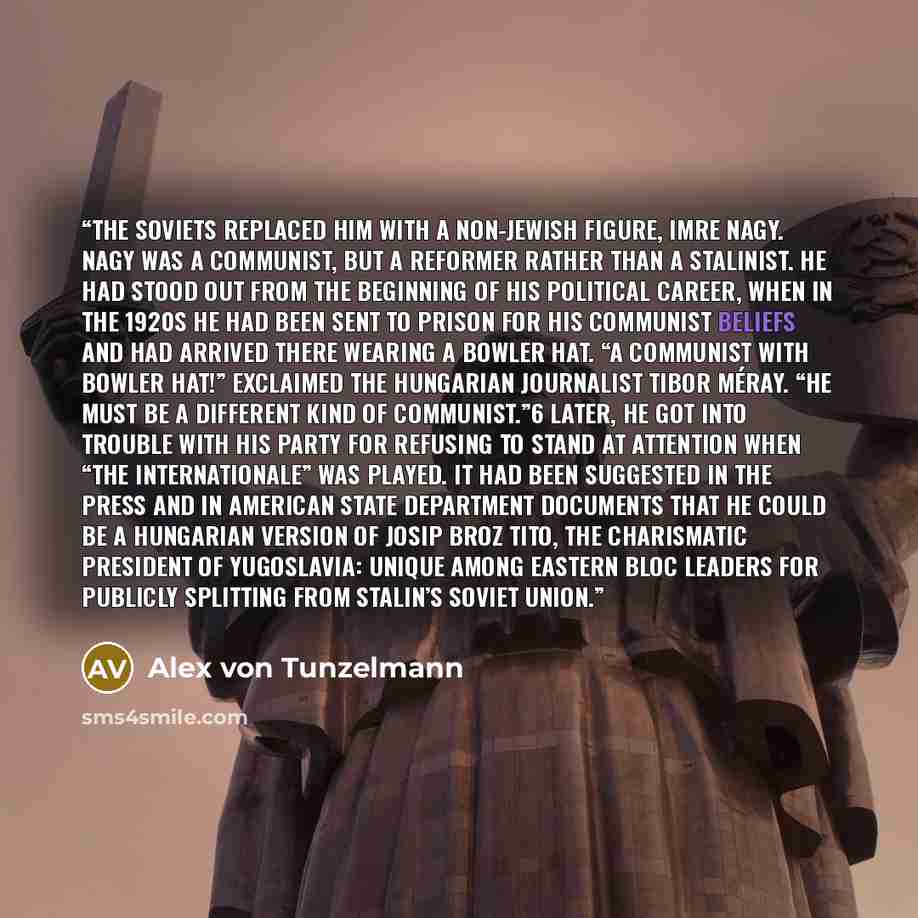 “The Soviets replaced him with a non-Jewish figure, Imre Nagy. Nagy was a Communist, but a reformer rather than a Stalinist. He had stood out from the beginning of his political career, when in the 1920s he had been sent to prison for his Communist beliefs and had arrived there wearing a bowler…” quote by Alex von Tunzelmann