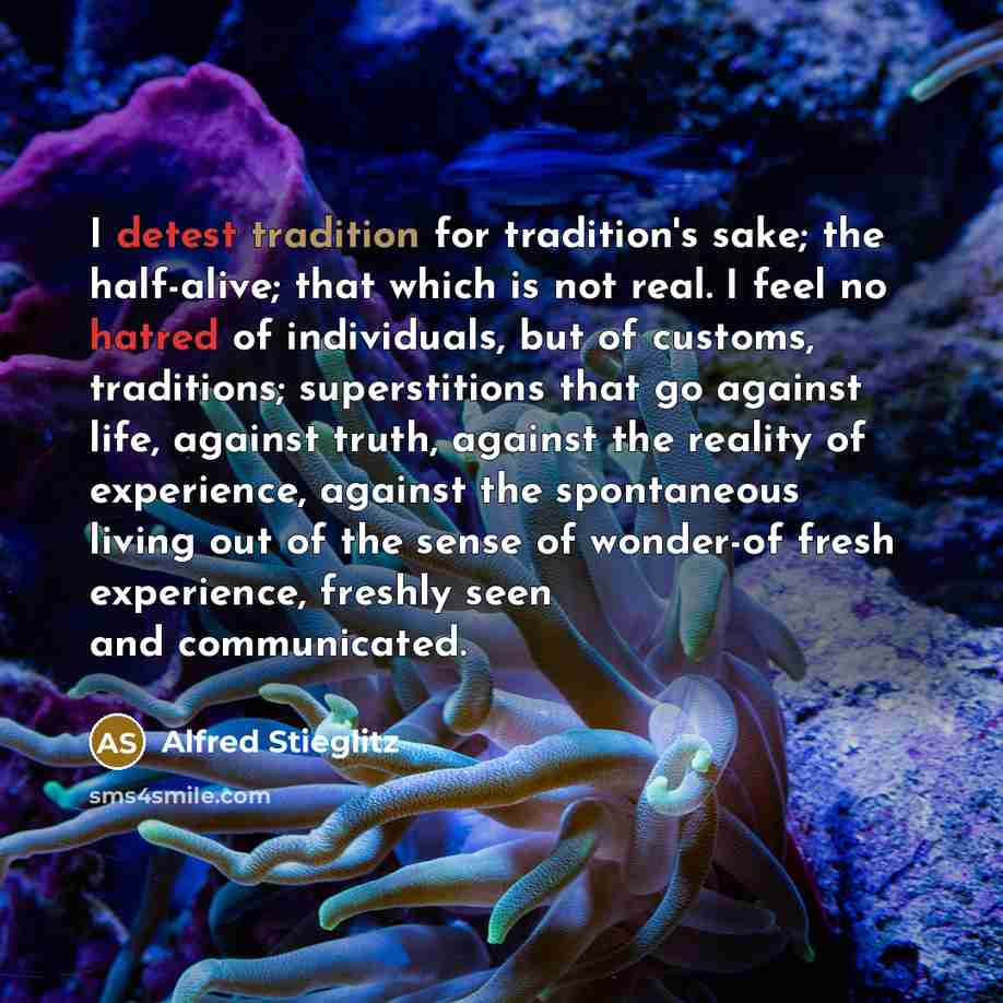 “I detest tradition for tradition's sake; the half-alive; that which is not real. I feel no hatred of individuals, but of customs, traditions; superstitions that go against life, against truth, against the reality of experience, against the spontaneous living out of the sense of wonder-of fresh…” quote by Alfred Stieglitz