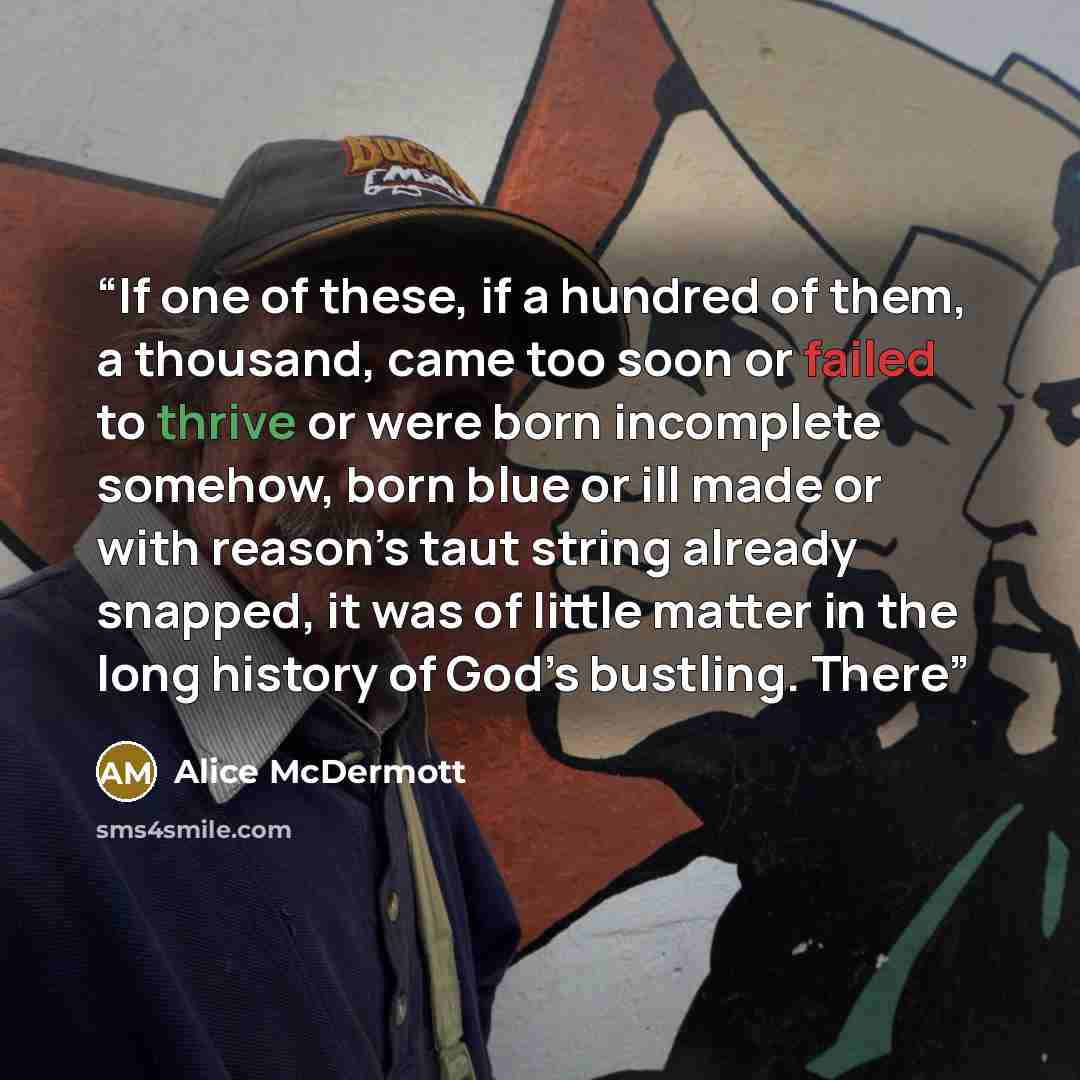 “If one of these, if a hundred of them, a thousand, came too soon or failed to thrive or were born incomplete somehow, born blue or ill made or with reason’s taut string already snapped, it was of little matter in the long history of God’s bustling. There” quote by Alice McDermott