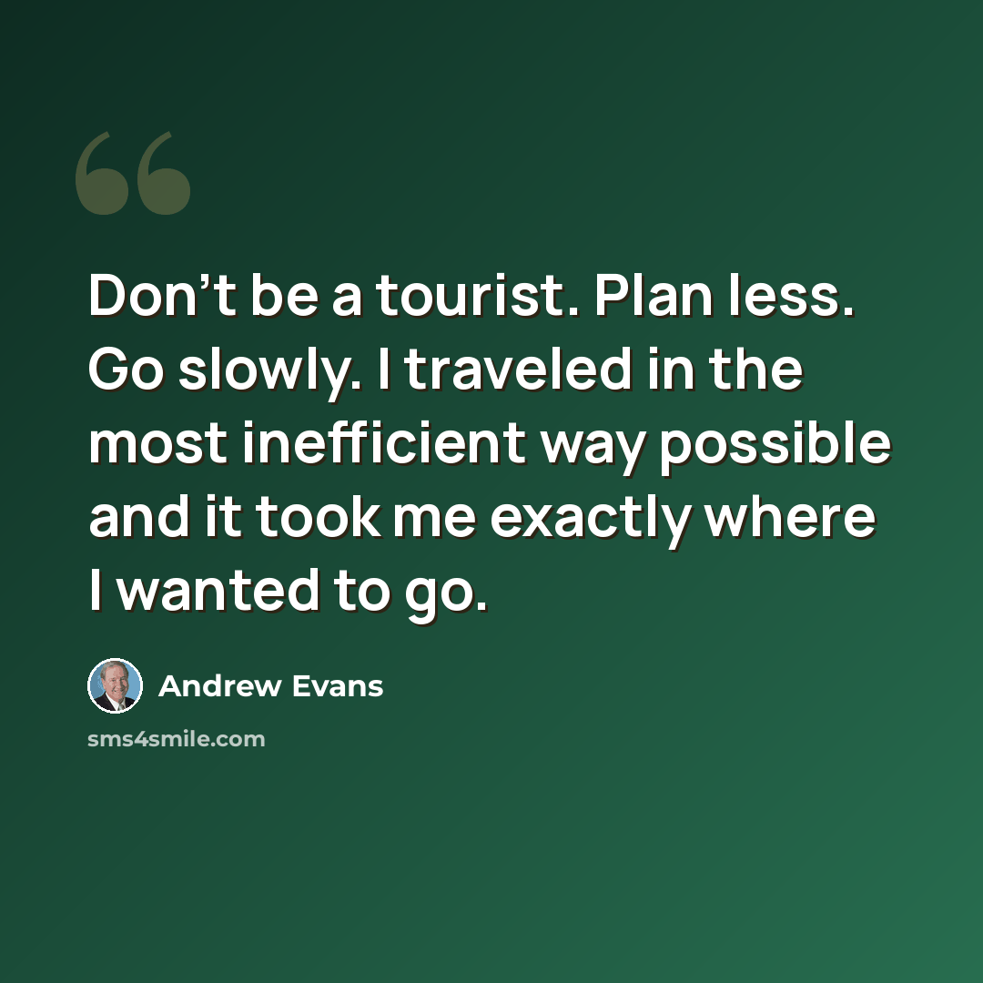 “Don't be a tourist. Plan less. Go slowly. I traveled in the most inefficient way possible and it took me exactly where I wanted to go.” quote by Andrew Evans