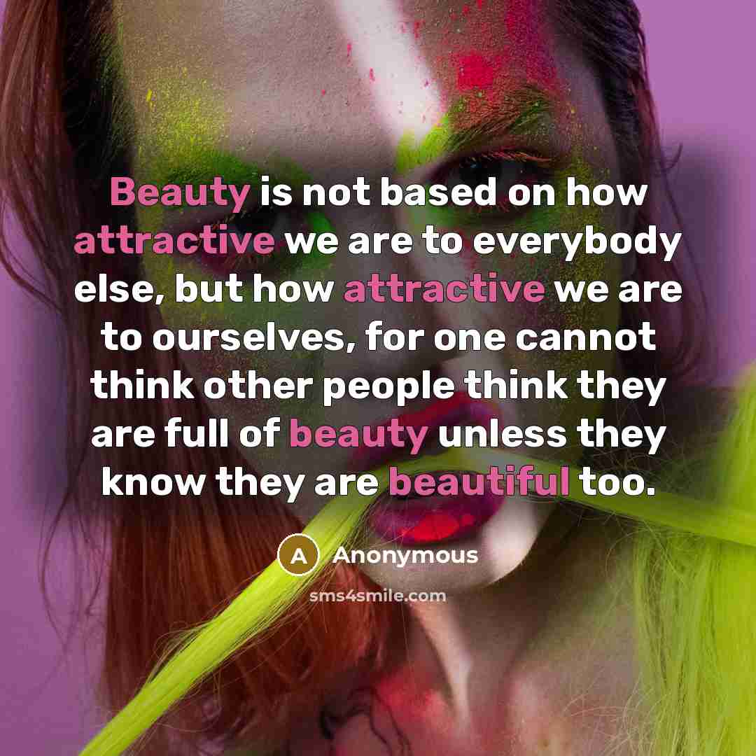 “Beauty is not based on how attractive we are to everybody else, but how attractive we are to ourselves, for one cannot think other people think they are full of beauty unless they know they are beautiful too.” quote by Anonymous